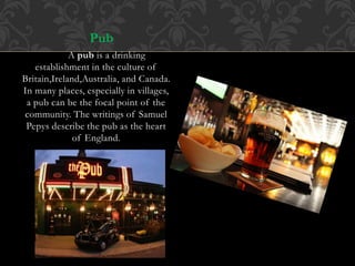 Pub
A pub is a drinking
establishment in the culture of
Britain,Ireland,Australia, and Canada.
In many places, especially in villages,
a pub can be the focal point of the
community. The writings of Samuel
Pepys describe the pub as the heart
of England.
 