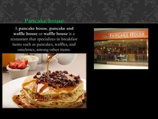 Pancake house
A pancake house, pancake and
waffle house or waffle house is a
restaurant that specializes in breakfast
items such as pancakes, waffles, and
omelettes, among other items.
 
