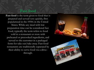 Fast food
Fast food is the term given to food that is
prepared and served very quickly, first
popularized in the 1950s in the United
States. While any meal with low
preparation time can be considered fast
food, typically the term refers to food
sold in a restaurant or store with
preheated or precooked ingredients, and
served to the customer in a packaged
form for take out/take away. Fast food
restaurants are traditionally separated by
their ability to serve food via a drive-
through.
 