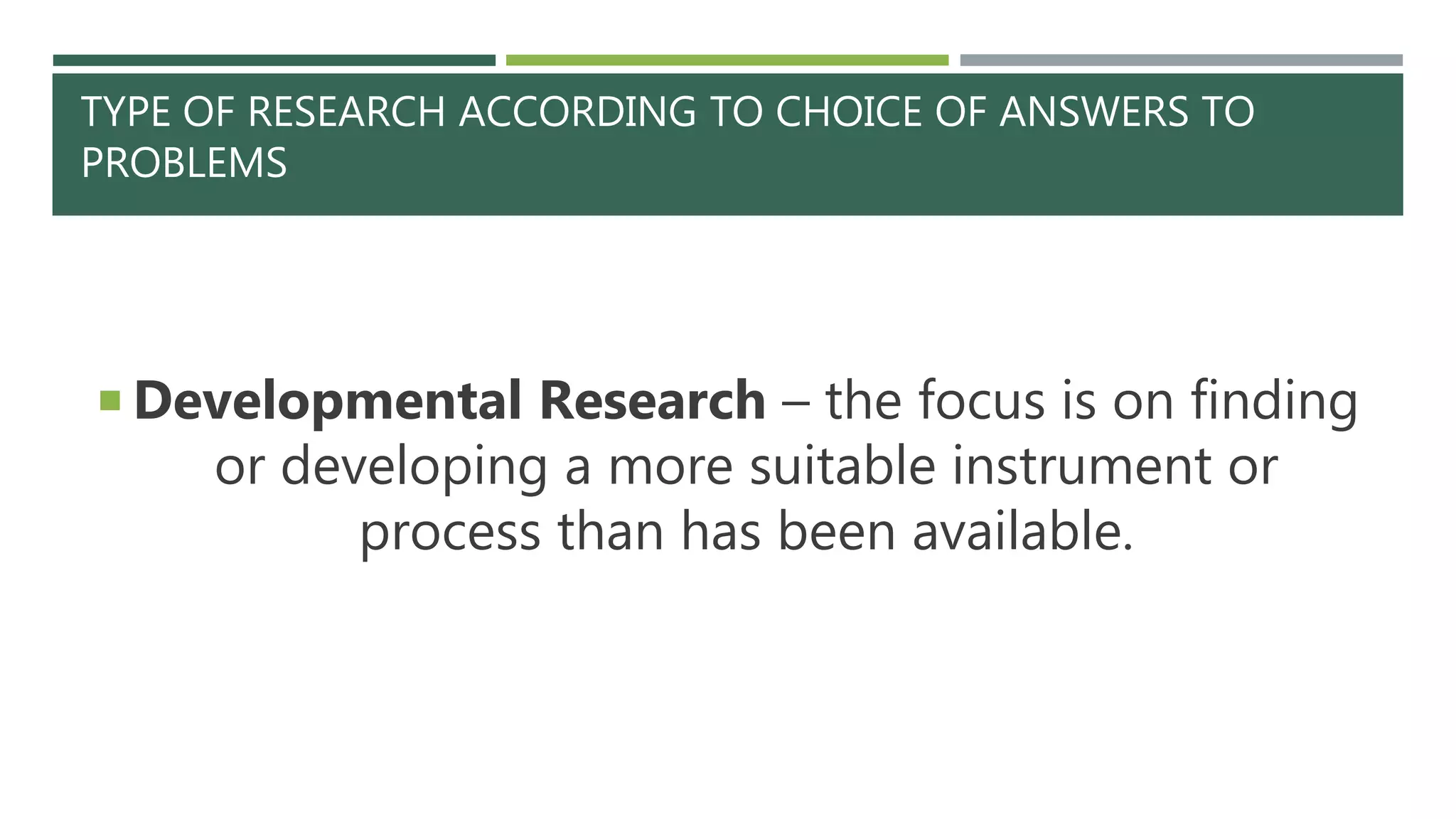 TYPE OF RESEARCH ACCORDING TO CHOICE OF ANSWERS TO
PROBLEMS
 Developmental Research – the focus is on finding
or developing a more suitable instrument or
process than has been available.
 