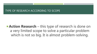TYPE OF RESEARCH ACCORDING TO SCOPE
 Action Research – this type of research is done on
a very limited scope to solve a particular problem
which is not so big. It is almost problem-solving.
 