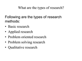 What are the types of research?
Following are the types of research
methods:
• Basic research
• Applied research
• Problem oriented research
• Problem solving research
• Qualitative research
 