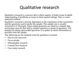 Qualitative research
Qualitative research is a process that is about inquiry. It helps create in-depth
understanding of problems or issues in their natural settings. This is a non-
statistical method.
Qualitative research is heavily dependent on the experience of the researchers
and the questions used to probe the sample. The sample size is usually
restricted to 6-10 people. Open-ended questions are asked in a manner that
encourages answers that lead to another question or group of questions. The
purpose of asking open-ended questions is to gather as much information as
possible from the sample.
The following are the methods used for qualitative research:
• One-to-one interview
• Focus groups
• Ethnographic research
• Content/Text Analysis
• Case study research
 