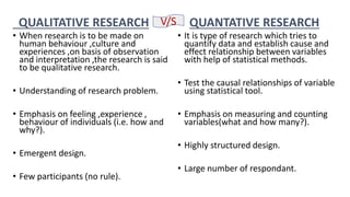 QUALITATIVE RESEARCH
• When research is to be made on
human behaviour ,culture and
experiences ,on basis of observation
and interpretation ,the research is said
to be qualitative research.
• Understanding of research problem.
• Emphasis on feeling ,experience ,
behaviour of individuals (i.e. how and
why?).
• Emergent design.
• Few participants (no rule).
QUANTATIVE RESEARCH
• It is type of research which tries to
quantify data and establish cause and
effect relationship between variables
with help of statistical methods.
• Test the causal relationships of variable
using statistical tool.
• Emphasis on measuring and counting
variables(what and how many?).
• Highly structured design.
• Large number of respondant.
V/S
 