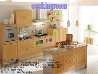 3
                                    4
                                                    9
                                        1                6
                                5           2
                           7

                            8

                                                    10

1. Cup คัพ ถ้วย            7. spoon ซพูน
2. CupBoard คับเอิด ตูถ้วยชาม salt ซอล์ท เกลือ
                      ้    8.
                           เตา
3. Fish sauCe พิฌซอส นำำาปลา laMp แล็มพ โคมไฟ
                           9.
4. glass กลัซ แก้ว         10. taBle เทบึล โต๊ะ
5. pot พอท หม้อ
6. kettle เคททึล กาต้ม
 