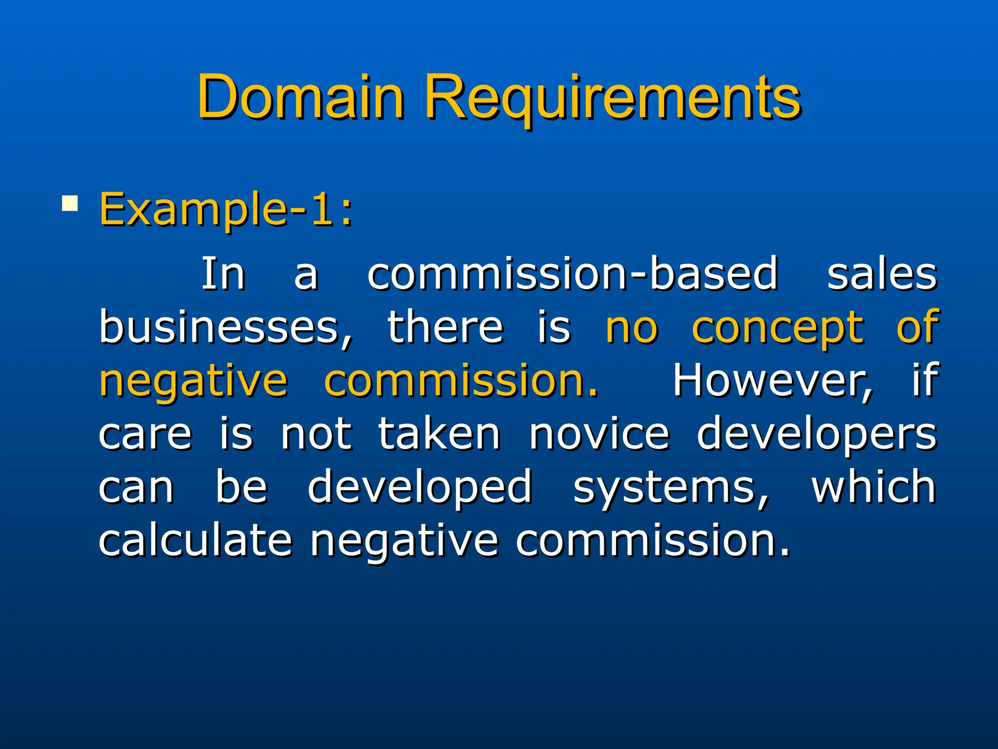Domain Requirements
Domain Requirements

Example-1:
Example-1:
In a commission-based sales
In a commission-based sales
businesses, there is
businesses, there is no concept of
no concept of
negative commission.
negative commission. However, if
However, if
care is not taken novice developers
care is not taken novice developers
can be developed systems, which
can be developed systems, which
calculate negative commission.
calculate negative commission.
 