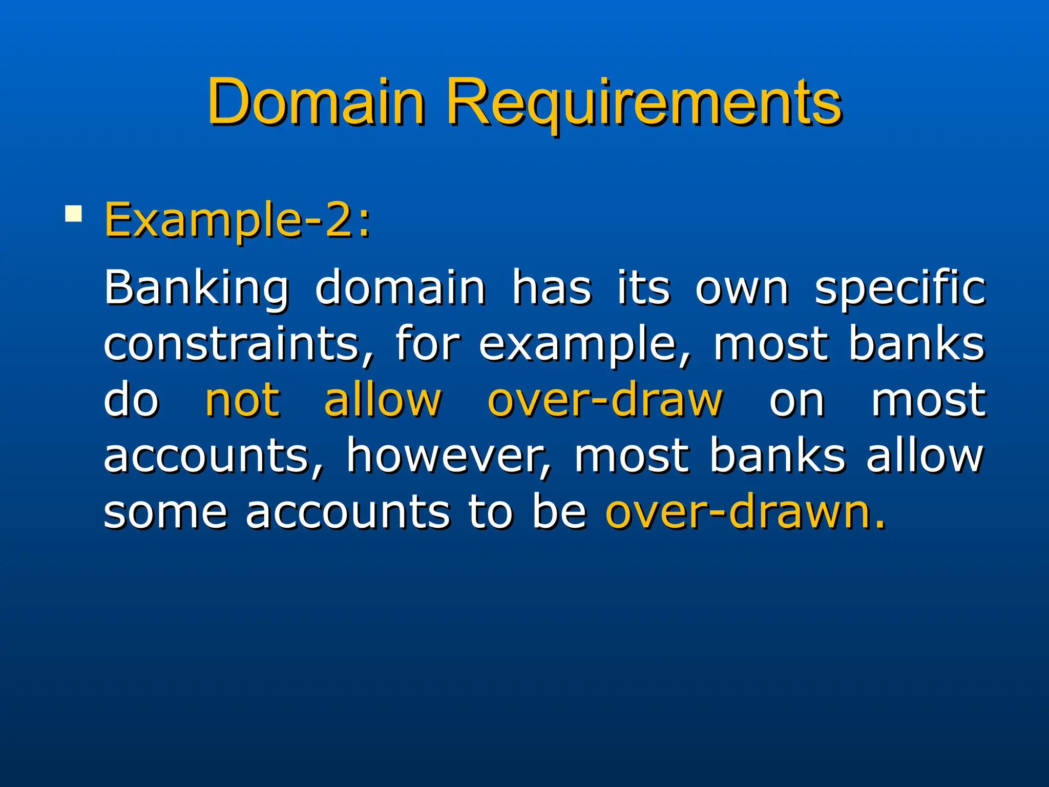Domain Requirements
Domain Requirements

Example-2:
Example-2:
Banking domain has its own specific
Banking domain has its own specific
constraints, for example, most banks
constraints, for example, most banks
do
do not allow over-draw
not allow over-draw on most
on most
accounts, however, most banks allow
accounts, however, most banks allow
some accounts to be
some accounts to be over-drawn.
over-drawn.
 