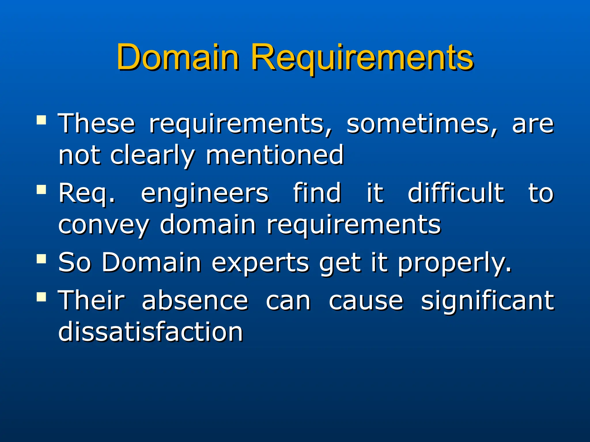 Domain Requirements
Domain Requirements

These requirements, sometimes, are
These requirements, sometimes, are
not clearly mentioned
not clearly mentioned

Req. engineers find it difficult to
Req. engineers find it difficult to
convey domain requirements
convey domain requirements

So Domain experts get it properly.
So Domain experts get it properly.

Their absence can cause significant
Their absence can cause significant
dissatisfaction
dissatisfaction
 