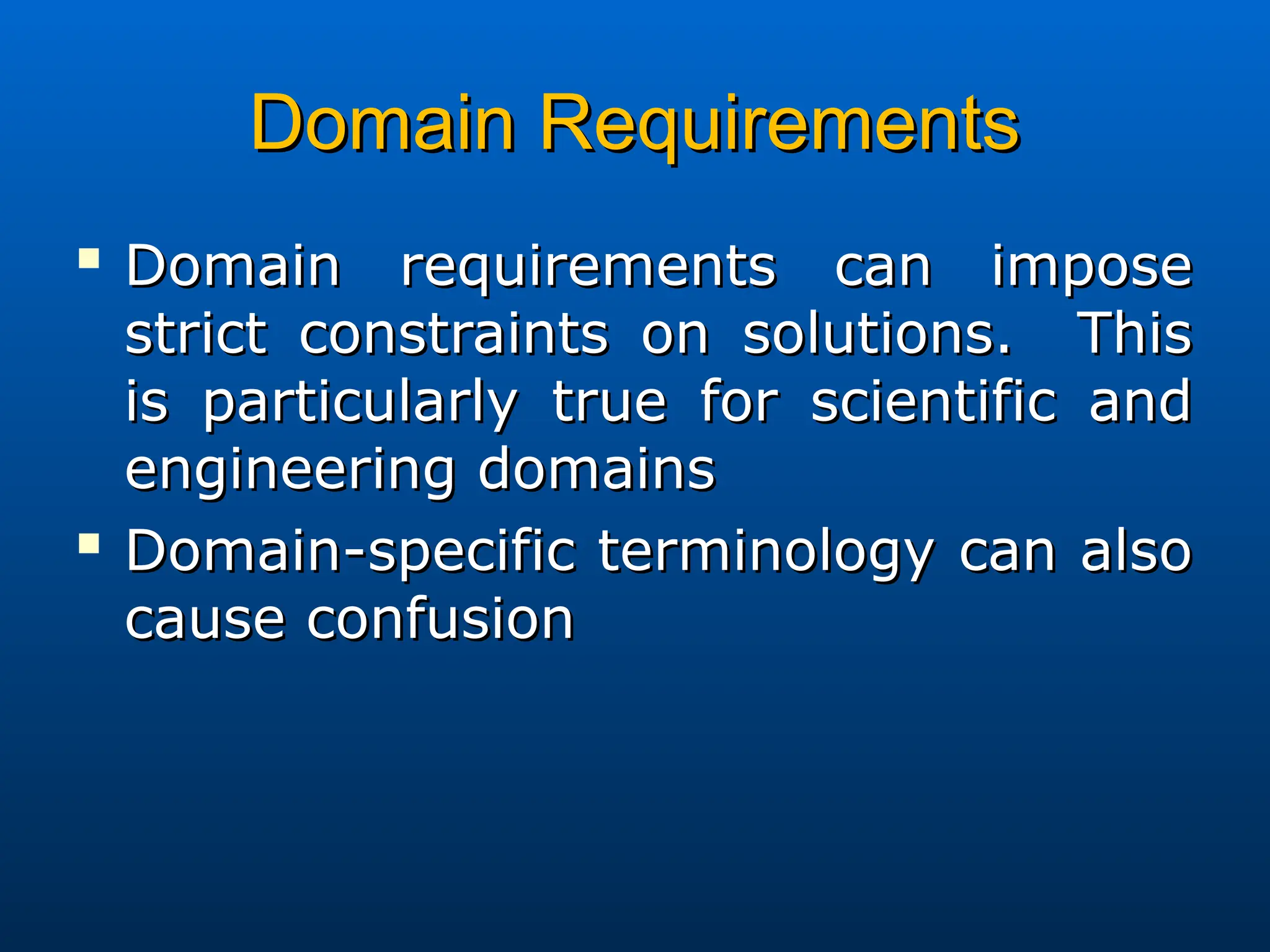 Domain Requirements
Domain Requirements

Domain requirements can impose
Domain requirements can impose
strict constraints on solutions. This
strict constraints on solutions. This
is particularly true for scientific and
is particularly true for scientific and
engineering domains
engineering domains

Domain-specific terminology can also
Domain-specific terminology can also
cause confusion
cause confusion
 