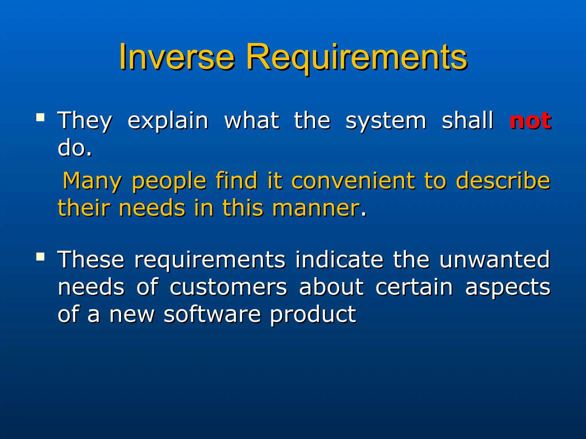 Inverse Requirements
Inverse Requirements

They explain what the system shall
They explain what the system shall not
not
do.
do.
Many people find it convenient to describe
Many people find it convenient to describe
their needs in this manner
their needs in this manner.
.

These requirements indicate the unwanted
These requirements indicate the unwanted
needs of customers about certain aspects
needs of customers about certain aspects
of a new software product
of a new software product
 
