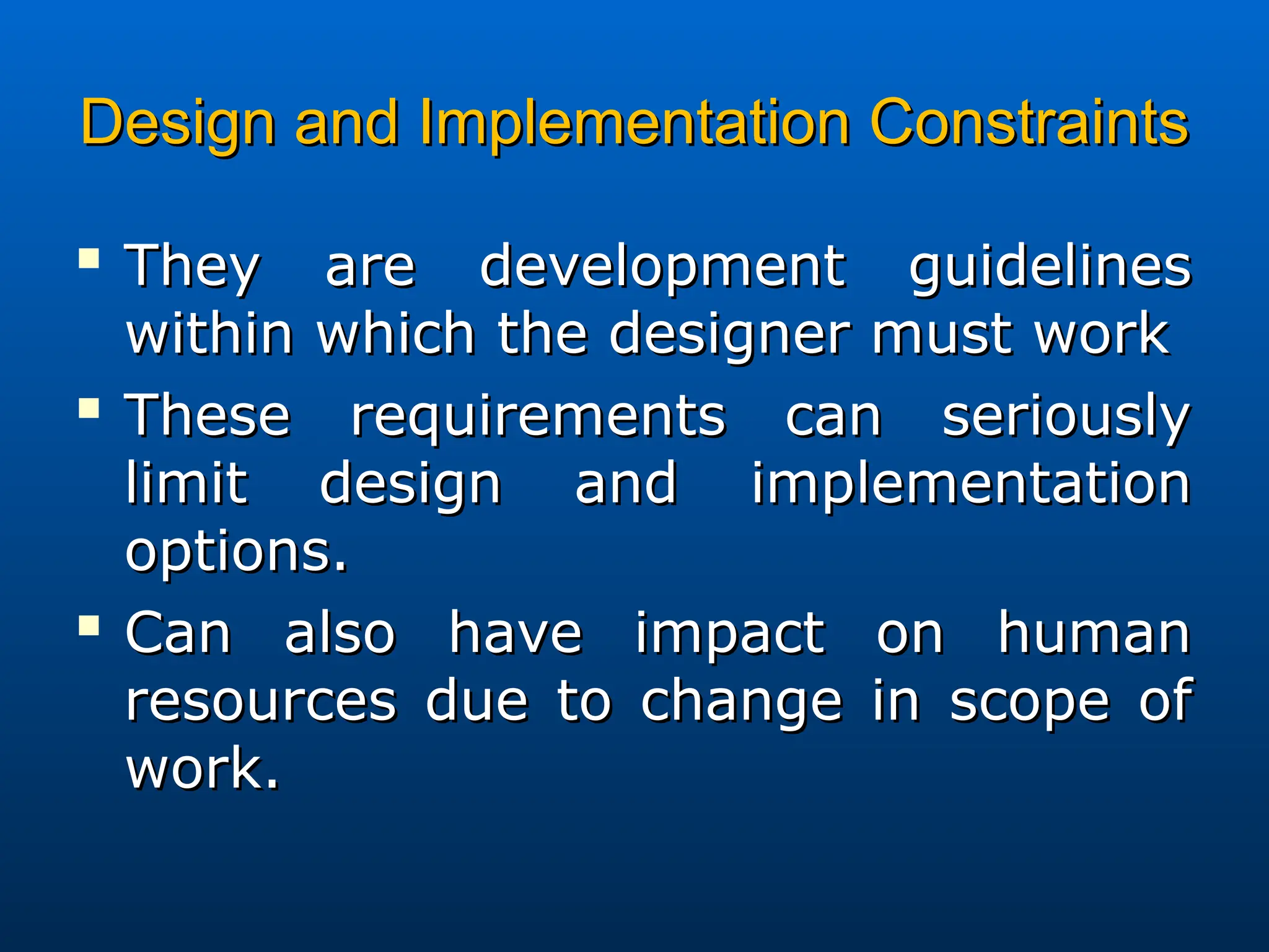 Design and Implementation Constraints
Design and Implementation Constraints

They are development guidelines
They are development guidelines
within which the designer must work
within which the designer must work

These requirements can seriously
These requirements can seriously
limit design and implementation
limit design and implementation
options.
options.

Can also have impact on human
Can also have impact on human
resources due to change in scope of
resources due to change in scope of
work.
work.
 