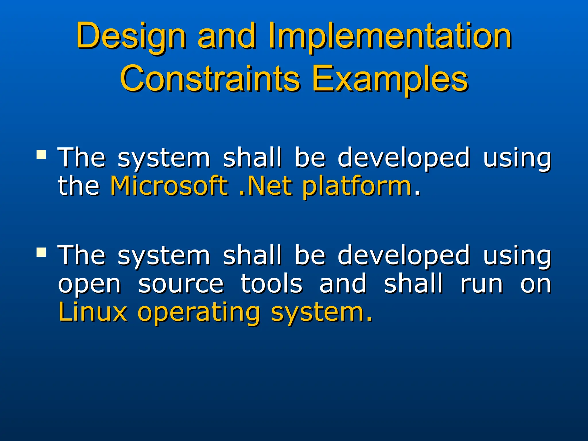 Design and Implementation
Design and Implementation
Constraints Examples
Constraints Examples
 The system shall be developed using
The system shall be developed using
the
the Microsoft .Net platform
Microsoft .Net platform.
.
 The system shall be developed using
The system shall be developed using
open source tools and shall run on
open source tools and shall run on
Linux operating system.
Linux operating system.
 