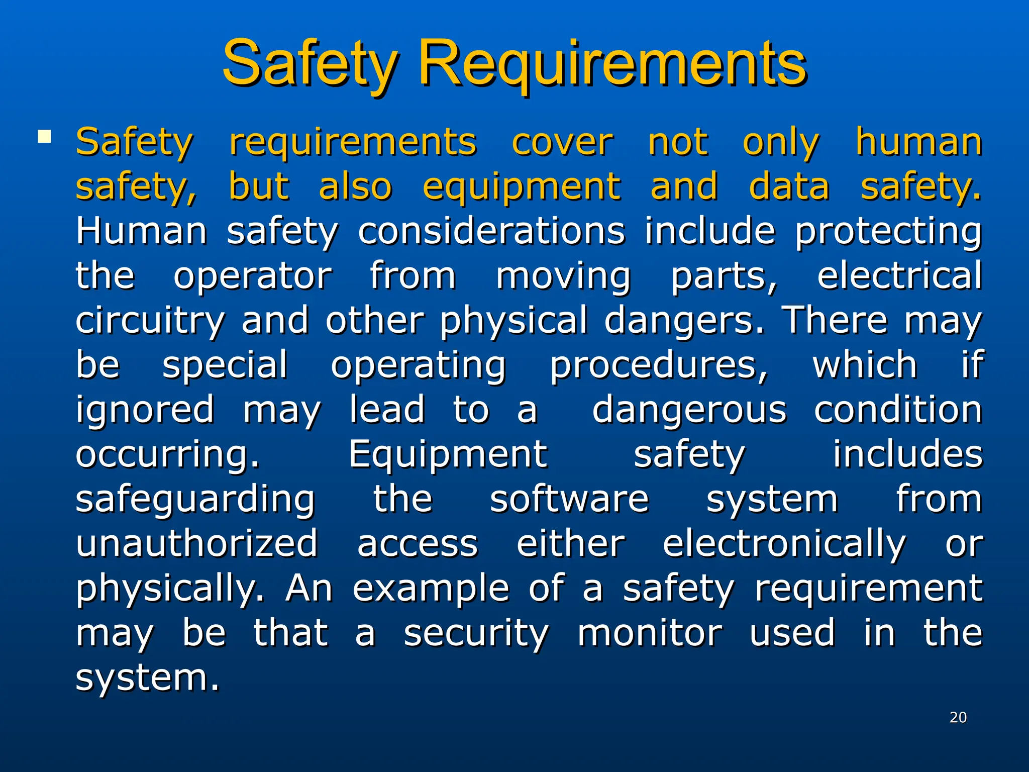 Safety Requirements
Safety Requirements

Safety requirements cover not only human
Safety requirements cover not only human
safety, but also equipment and data safety.
safety, but also equipment and data safety.
Human safety considerations include protecting
Human safety considerations include protecting
the operator from moving parts, electrical
the operator from moving parts, electrical
circuitry and other physical dangers. There may
circuitry and other physical dangers. There may
be special operating procedures, which if
be special operating procedures, which if
ignored may lead to a dangerous condition
ignored may lead to a dangerous condition
occurring. Equipment safety includes
occurring. Equipment safety includes
safeguarding the software system from
safeguarding the software system from
unauthorized access either electronically or
unauthorized access either electronically or
physically. An example of a safety requirement
physically. An example of a safety requirement
may be that a security monitor used in the
may be that a security monitor used in the
system.
system.
20
20
 