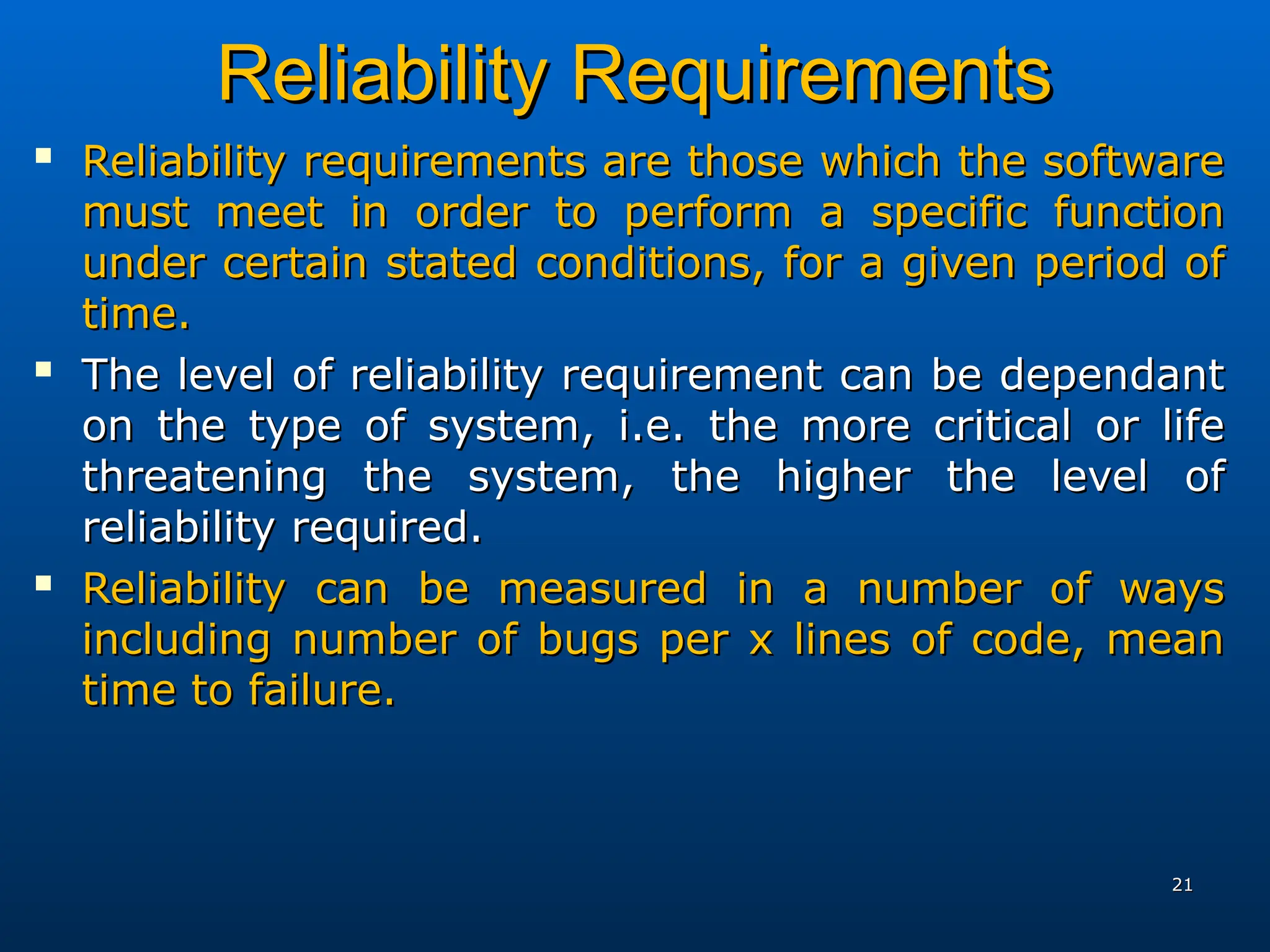 Reliability Requirements
Reliability Requirements

Reliability requirements are those which the software
Reliability requirements are those which the software
must meet in order to perform a specific function
must meet in order to perform a specific function
under certain stated conditions, for a given period of
under certain stated conditions, for a given period of
time.
time.

The level of reliability requirement can be dependant
The level of reliability requirement can be dependant
on the type of system, i.e. the more critical or life
on the type of system, i.e. the more critical or life
threatening the system, the higher the level of
threatening the system, the higher the level of
reliability required.
reliability required.

Reliability can be measured in a number of ways
Reliability can be measured in a number of ways
including number of bugs per x lines of code, mean
including number of bugs per x lines of code, mean
time to failure.
time to failure.
21
21
 