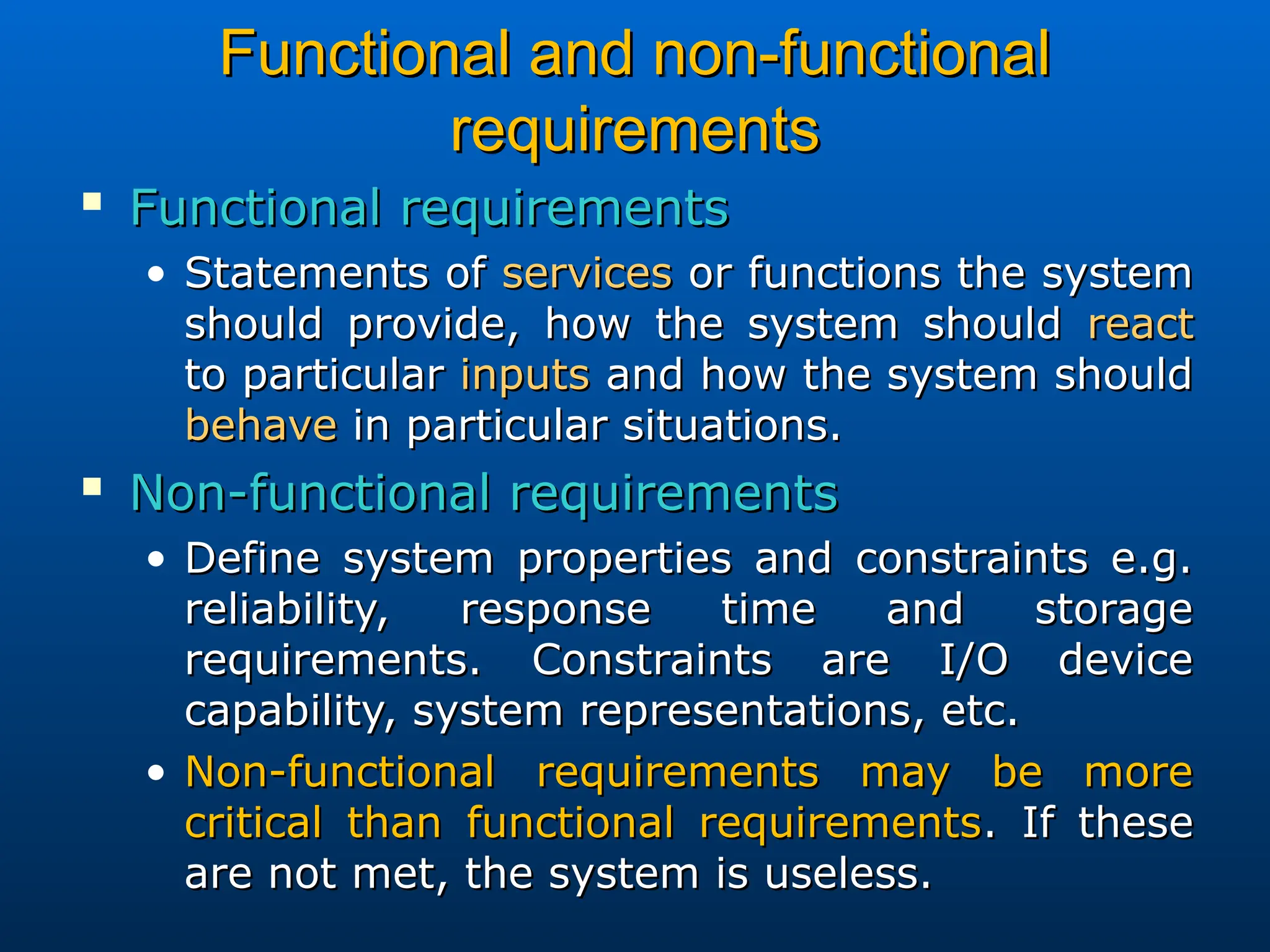 Functional and non-functional
Functional and non-functional
requirements
requirements

Functional requirements
Functional requirements
• Statements of
Statements of services
services or functions the system
or functions the system
should provide, how the system should
should provide, how the system should react
react
to particular
to particular inputs
inputs and how the system should
and how the system should
behave
behave in particular situations.
in particular situations.

Non-functional requirements
Non-functional requirements
• Define system properties and constraints e.g.
Define system properties and constraints e.g.
reliability, response time and storage
reliability, response time and storage
requirements. Constraints are I/O device
requirements. Constraints are I/O device
capability, system representations, etc.
capability, system representations, etc.
• Non-functional requirements may be more
Non-functional requirements may be more
critical than functional requirements
critical than functional requirements. If these
. If these
are not met, the system is useless.
are not met, the system is useless.
 