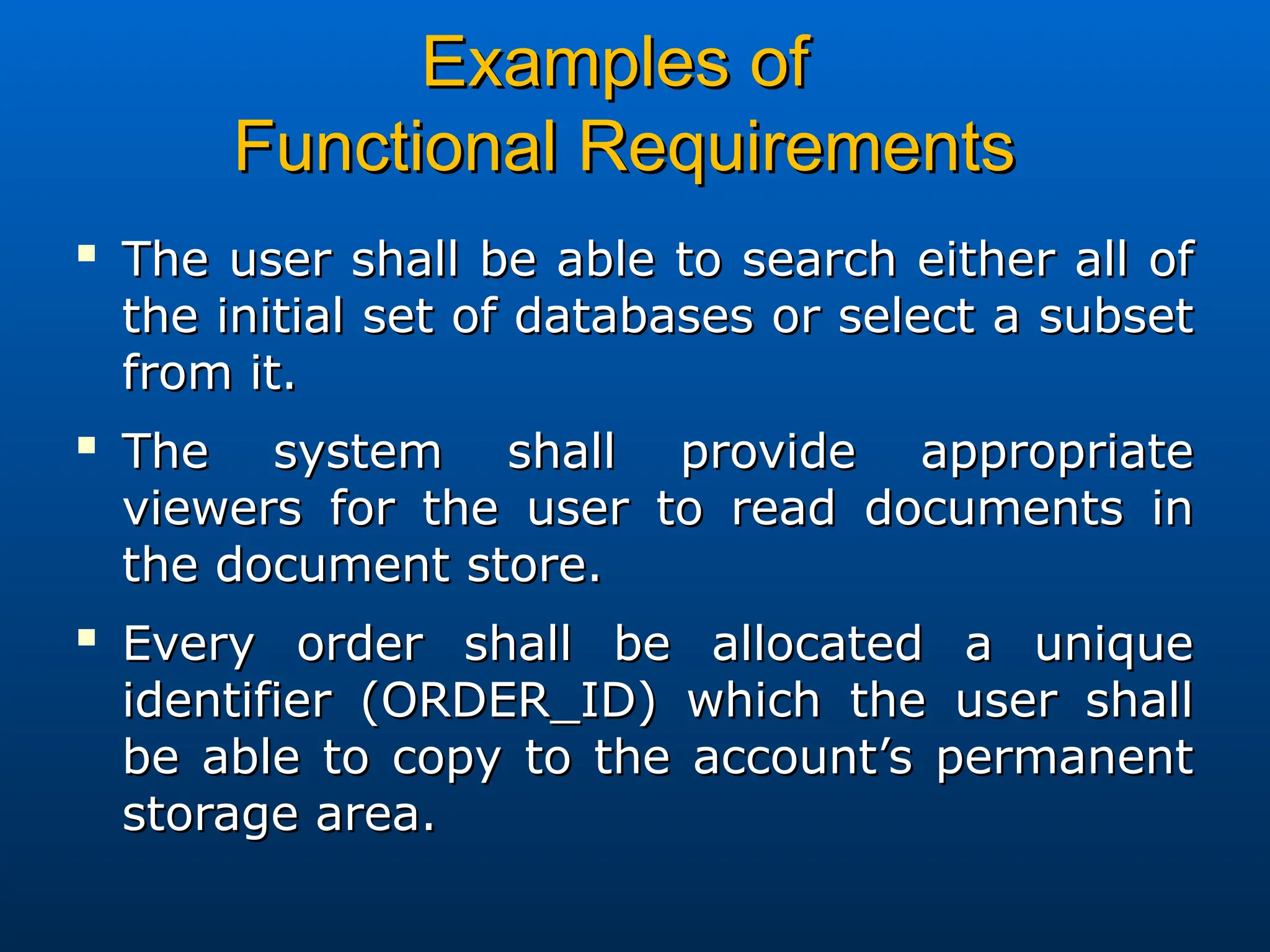 Examples of
Examples of
Functional Requirements
Functional Requirements

The user shall be able to search either all of
The user shall be able to search either all of
the initial set of databases or select a subset
the initial set of databases or select a subset
from it.
from it.

The system shall provide appropriate
The system shall provide appropriate
viewers for the user to read documents in
viewers for the user to read documents in
the document store.
the document store.

Every order shall be allocated a unique
Every order shall be allocated a unique
identifier (ORDER_ID) which the user shall
identifier (ORDER_ID) which the user shall
be able to copy to the account’s permanent
be able to copy to the account’s permanent
storage area.
storage area.
 