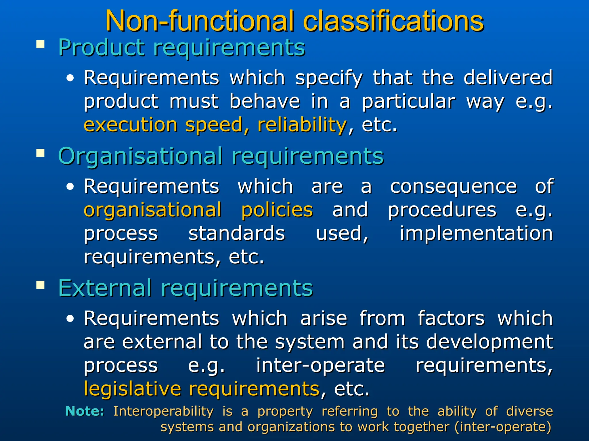 Non-functional classifications
Non-functional classifications

Product requirements
Product requirements
• Requirements which specify that the delivered
Requirements which specify that the delivered
product must behave in a particular way e.g.
product must behave in a particular way e.g.
execution speed, reliability
execution speed, reliability, etc.
, etc.

Organisational requirements
Organisational requirements
• Requirements which are a consequence of
Requirements which are a consequence of
organisational policies
organisational policies and procedures e.g.
and procedures e.g.
process standards used, implementation
process standards used, implementation
requirements, etc.
requirements, etc.

External requirements
External requirements
• Requirements which arise from factors which
Requirements which arise from factors which
are external to the system and its development
are external to the system and its development
process e.g. inter-operate requirements,
process e.g. inter-operate requirements,
legislative requirements
legislative requirements, etc.
, etc.
Note:
Note: Interoperability is a property referring to the ability of diverse
Interoperability is a property referring to the ability of diverse
systems and organizations to work together (inter-operate)
systems and organizations to work together (inter-operate)
 