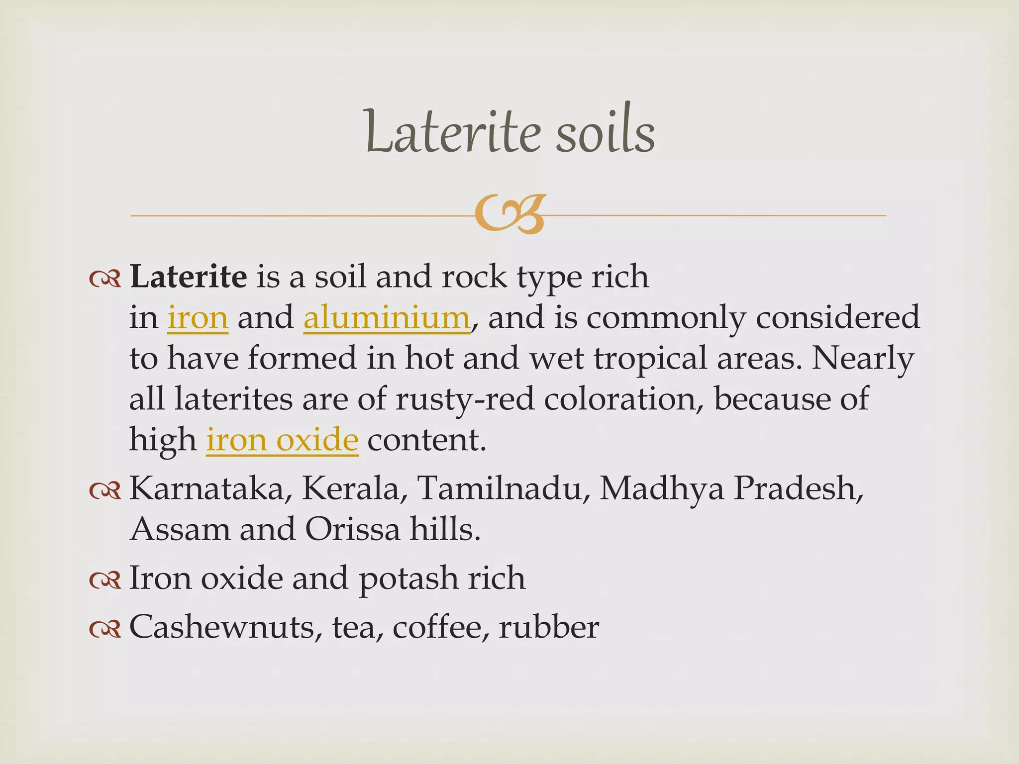 
 Laterite is a soil and rock type rich
in iron and aluminium, and is commonly considered
to have formed in hot and wet tropical areas. Nearly
all laterites are of rusty-red coloration, because of
high iron oxide content.
 Karnataka, Kerala, Tamilnadu, Madhya Pradesh,
Assam and Orissa hills.
 Iron oxide and potash rich
 Cashewnuts, tea, coffee, rubber
Laterite soils
 