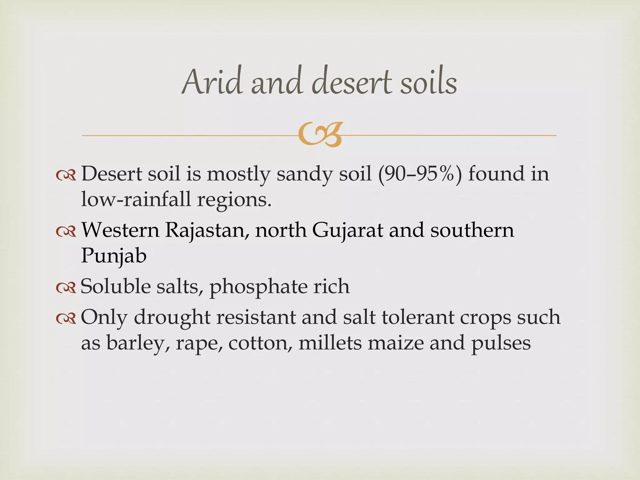 
 Desert soil is mostly sandy soil (90–95%) found in
low-rainfall regions.
 Western Rajastan, north Gujarat and southern
Punjab
 Soluble salts, phosphate rich
 Only drought resistant and salt tolerant crops such
as barley, rape, cotton, millets maize and pulses
Arid and desert soils
 