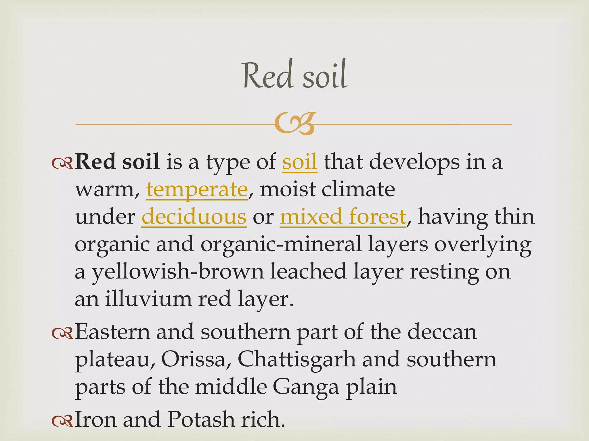 
Red soil is a type of soil that develops in a
warm, temperate, moist climate
under deciduous or mixed forest, having thin
organic and organic-mineral layers overlying
a yellowish-brown leached layer resting on
an illuvium red layer.
Eastern and southern part of the deccan
plateau, Orissa, Chattisgarh and southern
parts of the middle Ganga plain
Iron and Potash rich.
Red soil
 