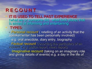 RECOUNT
• IT IS USED TO TELL PAST EXPERIENCE
    (what we or someone did, what took place) that
    is aimed at informing and entertaining
•    TYPES:
    - Personal recount ( retelling of an activity that the
    speaker/writer has been personally involved)
       e.g. oral anecdote, diary entry, biography
    - Factual recount (recording the particulars of an
    incident e.g. police report, news report)
     - Imaginative recount (taking on an imaginary role
    and giving details of events) e.g. a day in the life of
    ………
 