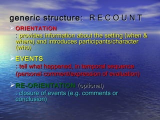 generic structure : R E C O U N T
 ORIENTATION
  : provides information about the setting (when &
  where) and introduces participants/character
  (who)
EVENTS
  : tell what happened, in temporal sequence
  (personal comment/expression of evaluation)
RE-ORIENTATION (optional)
  : closure of events (e.g. comments or
  conclusion)
 