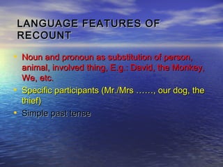 LANGUAGE FEATURES OF
    RECOUNT

• Noun and pronoun as substitution of person,
    animal, involved thing, E.g.: David, the Monkey,
    We, etc.
•   Specific participants (Mr./Mrs ……, our dog, the
    thief)
•   Simple past tense
 