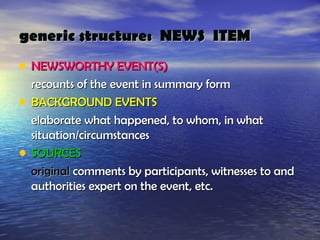 generic structure: NEWS ITEM
• NEWSWORTHY EVENT(S)
    recounts of the event in summary form
•   BACKGROUND EVENTS
    elaborate what happened, to whom, in what
    situation/circumstances
•   SOURCES
    original comments by participants, witnesses to and
    authorities expert on the event, etc.
 