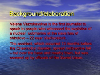 Background/elaboration
Velena Vazrshavskya is the first journalist to
speak to people who witnessed the explotion of
a nuclear submarine at the nava bas of
shkotovo – 22 near Vladivostock.
The accident, which occurred 13 months before
the Chaernobyl disaster, spread radioactive fall
– out over the base and nearby town, but was
covered up by officials of the Soviet Union.
 