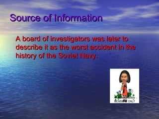 Source of Information

 A board of investigators was later to
 describe it as the worst accident in the
 history of the Soviet Navy.
 