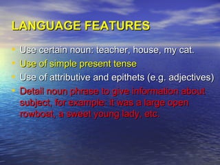 LANGUAGE FEATURES
•   Use certain noun: teacher, house, my cat.
•   Use of simple present tense
•   Use of attributive and epithets (e.g. adjectives)
•   Detail noun phrase to give information about
    subject, for example: it was a large open
    rowboat, a sweet young lady, etc.
 