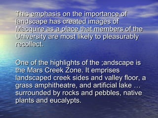 This emphasis on the importance of
landscape has created images of
Macquire as a place that members of the
University are most likely to pleasurably
recollect.

One of the highlights of the ;andscape is
the Mars Creek Zone. It emprises
landscaped creek sides and valley floor, a
grass amphitheatre, and artificial lake …
surrounded by rocks and pebbles, native
plants and eucalypts.
 
