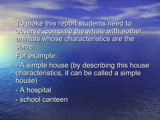 • To make this report students need to
 observe, compare the whale with aother
 animals whose characteristics are the
 same.
 For example:
 - A simple house (by describing this house
 characteristics, it can be called a simple
 house)
 - A hospital
 - school canteen
 