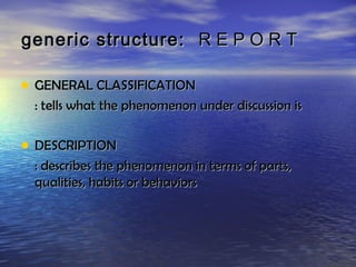 generic structure: R E P O R T

• GENERAL CLASSIFICATION
 : tells what the phenomenon under discussion is

• DESCRIPTION
 : describes the phenomenon in terms of parts,
 qualities, habits or behaviors
 