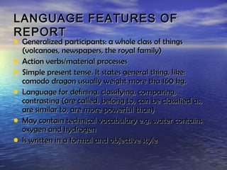 LANGUAGE FEATURES OF
REPORT
• Generalized participants: a whole class of things
    (volcanoes, newspapers, the royal family)
•   Action verbs/material processes
•   Simple present tense. It states general thing, like:
    comodo dragon usually weight more tha 160 kg.
•   Language for defining, classifying, comparing,
    contrasting (are called, belong to, can be classified as,
    are similar to, are more powerful than)
•   May contain technical vocabulary e.g. water contains
    oxygen and hydrogen
•   Is written in a formal and objective style
 