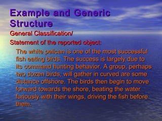Example and Generic
Structure
General Classification/
Statement of the reported object:
  The white pelican is one of the most successful
  fish eating birds. The success is largely due to
  its command hunting behavior. A group, perhaps
  two dozen birds, will gather in curved are some
  distance offshore. The birds then begin to move
  forward towards the shore, beating the water
  furiously with their wings, driving the fish before
  them.
 
