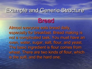 Example and Generic Structure
                 Bread
 Almost everyone eats bread daily,
 especially for breakfast. Bread making is
 not a complicated task. You must have an
 oven, water, sugar, salt, flour, and yeast.
 The basic ingredient is flour comes from
 wheat. There are two kinds of flour, which
 is the soft, and the hard one;
 