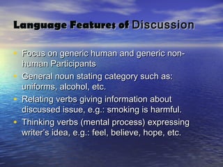 Language Features of Discussion

• Focus on generic human and generic non-
    human Participants
•   General noun stating category such as:
    uniforms, alcohol, etc.
•   Relating verbs giving information about
    discussed issue, e.g.: smoking is harmful.
•   Thinking verbs (mental process) expressing
    writer’s idea, e.g.: feel, believe, hope, etc.
 