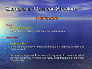 Example and Generic Structure
                        Homework
Issue
   Statement/Preview
   I have been wondering if homework is necessary.

Argument

  Supported Point
  I think we should have homework because it helps us to learn and
  revise or work

  Homework helps people who aren’t very smart to remember what
  they have learned. Homework is really good because it helps with
  our education.
 