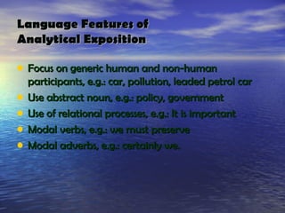 Language Features of
Analytical Exposition

• Focus on generic human and non-human
    participants, e.g.: car, pollution, leaded petrol car
•   Use abstract noun, e.g.: policy, government
•   Use of relational processes, e.g.: It is important
•   Modal verbs, e.g.: we must preserve
•   Modal adverbs, e.g.: certainly we.
 