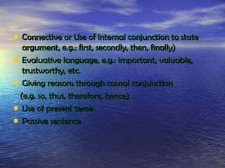 • Connective or Use of internal conjunction to state
  argument, e.g.: first, secondly, then, finally)
• Evaluative language, e.g.: important, valuable,
  trustworthy, etc.
• Giving reasons through causal conjunction
 (e.g. so, thus, therefore, hence)
• Use of present tense
• Passive sentence
 
