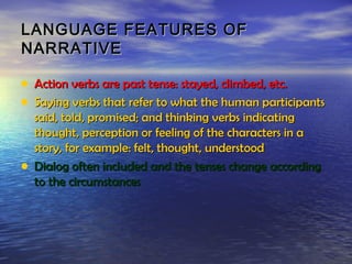 LANGUAGE FEATURES OF
NARRATIVE

• Action verbs are past tense: stayed, climbed, etc.
• Saying verbs that refer to what the human participants
  said, told, promised; and thinking verbs indicating
  thought, perception or feeling of the characters in a
  story, for example: felt, thought, understood
• Dialog often included and the tenses change according
  to the circumstances
 