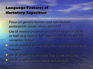 Language Features of
Hortatory Exposition

• Focus on generic human and non-human
    participants (issues, ideas, opinions)
•   Use of mental processes to state what writer thinks
    or feels (e.g. realize, feel, appreciate, think, believe,
    recognize, know)
•   Use of material processes/action verbs to state what
    happens
•   Use of relational processes (e.g. to be, to have)
•   Use of simple present tense and modals
 