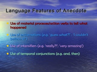 Language Features of Anecdote

• Use of material processes/action verbs to tell what
  happened

• Use of exclamations (e.g. ‘guess what?!’ ; ‘I couldn’t
  believe it!’)
• Use of intensifiers (e.g. ‘really?!’; ‘very amazing’)
• Use of temporal conjunctions (e.g. and, then)
 