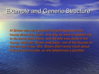 Example and Generic Structure


 Al Brown was very good at fixing things around the
 house when they broke. One day he went to another city
 to do some works there, and his wife was alone in the
 house. While Mr. Brown was away, one of the faucets on
 the bathtub broke. Mrs. Brown didn’t know much about
 fixing broken faucets, so she telephoned a plumber.
 