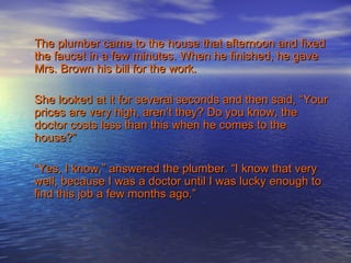 The plumber came to the house that afternoon and fixed
the faucet in a few minutes. When he finished, he gave
Mrs. Brown his bill for the work.

She looked at it for several seconds and then said, “Your
prices are very high, aren’t they? Do you know, the
doctor costs less than this when he comes to the
house?”

“Yes, I know,” answered the plumber. “I know that very
well, because I was a doctor until I was lucky enough to
find this job a few months ago.”
 
