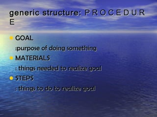 generic structure: P R O C E D U R
E

• GOAL
  :purpose of doing something
• MATERIALS
  : things needed to realize goal
• STEPS
  : things to do to realize goal
 