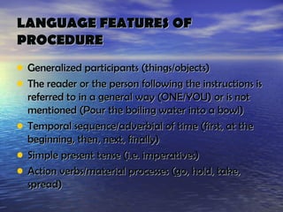 LANGUAGE FEATURES OF
PROCEDURE
• Generalized participants (things/objects)
• The reader or the person following the instructions is
    referred to in a general way (ONE/YOU) or is not
    mentioned (Pour the boiling water into a bowl)
•   Temporal sequence/adverbial of time (first, at the
    beginning, then, next, finally)
•   Simple present tense (i.e. imperatives)
•   Action verbs/material processes (go, hold, take,
    spread)
 