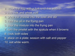2. whisk the egg with a fork until it is smooth
3. add milk and whisk well
4. grate the cheese into the bowl and stir
5. heat the oil in the frying pan
6. pour the mixture into the frying pan
7. turn the omelet with the spatula when it browns
8. cook both sides
9. place on a plate; season with salt and pepper
10. eat while warm.
 