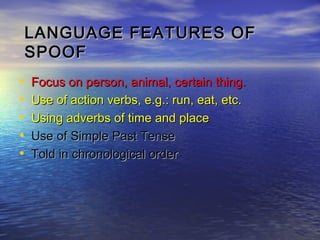 LANGUAGE FEATURES OF
    SPOOF
•   Focus on person, animal, certain thing.
•   Use of action verbs, e.g.: run, eat, etc.
•   Using adverbs of time and place
•   Use of Simple Past Tense
•   Told in chronological order
 